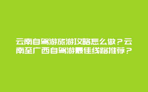 云南自驾游旅游攻略怎么做？云南至广西自驾游最佳线路推荐？