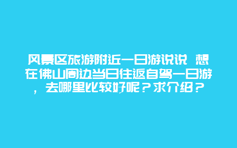 风景区旅游附近一日游说说 想在佛山周边当日往返自驾一日游，去哪里比较好呢？求介绍？