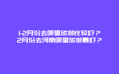 1-2月份去哪里旅游比较好？2月份去河南哪里旅游最好？