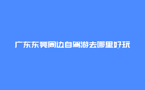 广东东莞周边自驾游去哪里好玩