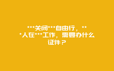 ***关闭***自由行，***人在***工作，需要办什么证件？