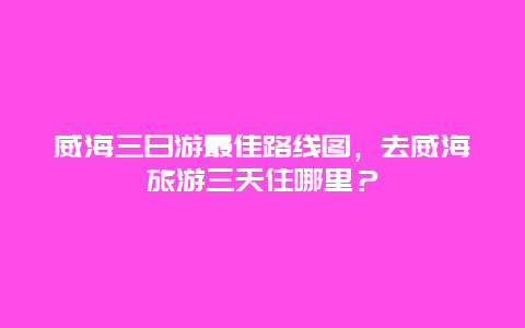 威海三日游最佳路线图，去威海旅游三天住哪里？