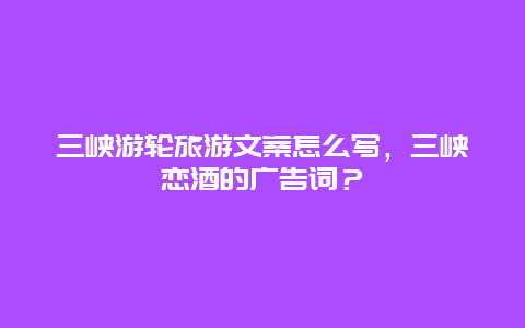 三峡游轮旅游文案怎么写，三峡恋酒的广告词？