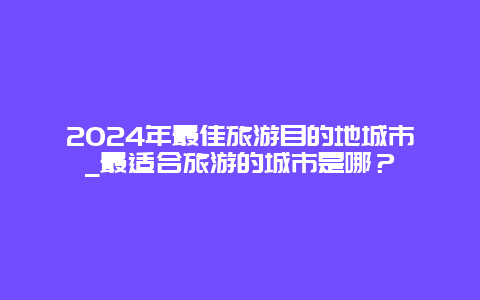 2024年最佳旅游目的地城市_最适合旅游的城市是哪？