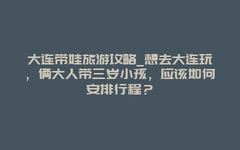 大连带娃旅游攻略_想去大连玩，俩大人带三岁小孩，应该如何安排行程？