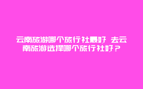 云南旅游哪个旅行社最好 去云南旅游选择哪个旅行社好？