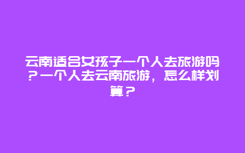 云南适合女孩子一个人去旅游吗？一个人去云南旅游，怎么样划算？