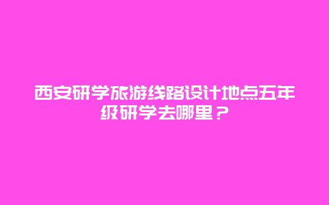 西安研学旅游线路设计地点五年级研学去哪里？