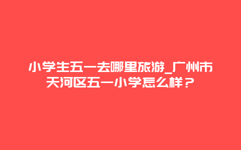 小学生五一去哪里旅游_广州市天河区五一小学怎么样？