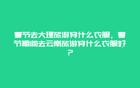 春节去大理旅游穿什么衣服，春节期间去云南旅游穿什么衣服好？