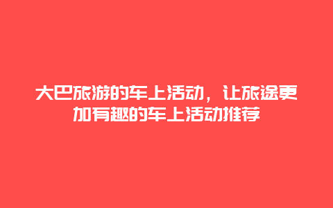 大巴旅游的车上活动，让旅途更加有趣的车上活动推荐