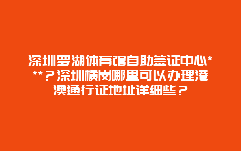 深圳罗湖体育馆自助签证中心***？深圳横岗哪里可以办理港澳通行证地址详细些？