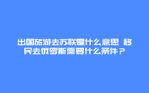 出国旅游去苏联是什么意思 移民去俄罗斯需要什么条件？