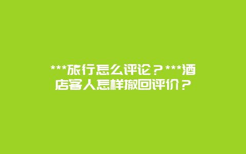 ***旅行怎么评论？***酒店客人怎样撤回评价？