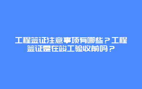 工程签证注意事项有哪些？工程签证是在竣工验收前吗？