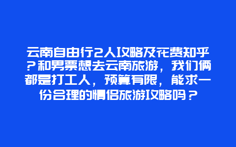 云南自由行2人攻略及花费知乎？和男票想去云南旅游，我们俩都是打工人，预算有限，能求一份合理的情侣旅游攻略吗？