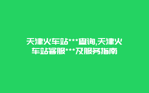 天津火车站***查询,天津火车站客服***及服务指南