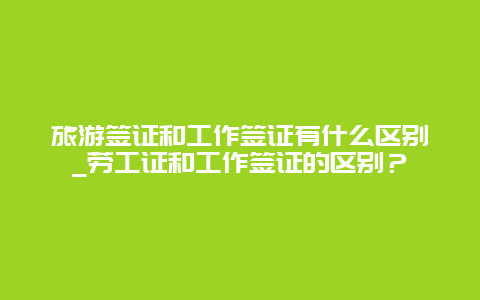 旅游签证和工作签证有什么区别_劳工证和工作签证的区别？