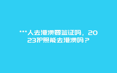 ***人去港澳要签证吗，2023护照能去港澳吗？