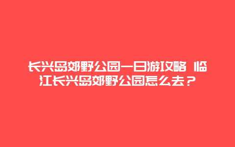 长兴岛郊野公园一日游攻略 临江长兴岛郊野公园怎么去？