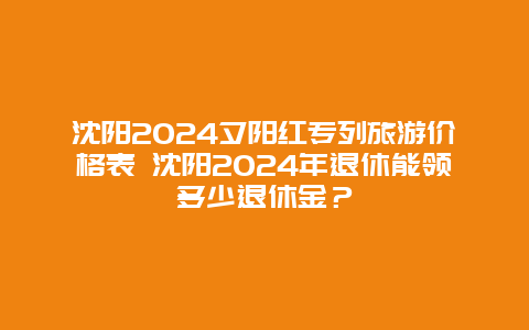 沈阳2024夕阳红专列旅游价格表 沈阳2024年退休能领多少退休金？