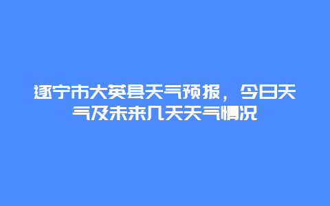 遂宁市大英县天气预报，今日天气及未来几天天气情况