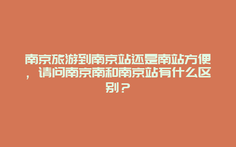 南京旅游到南京站还是南站方便，请问南京南和南京站有什么区别？