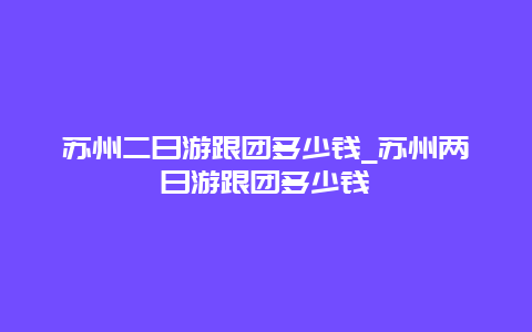 苏州二日游跟团多少钱_苏州两日游跟团多少钱