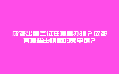 成都出国签证在哪里办理？成都有哪些申根国的领事馆？