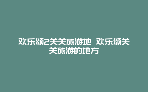 欢乐颂2关关旅游地 欢乐颂关关旅游的地方