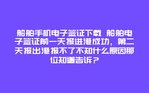 船舶手机电子签证下载 船舶电子签证前一天报进港成功，第二天报出港报不了不知什么原因那位知道告诉？