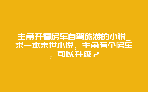 主角开着房车自驾旅游的小说_求一本末世小说，主角有个房车，可以升级？