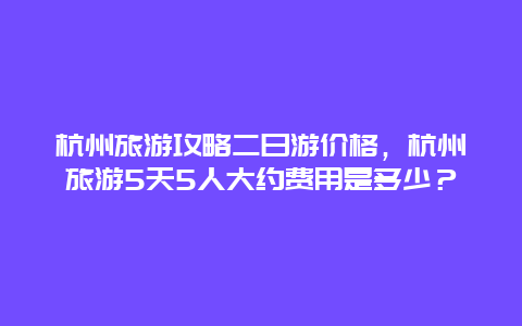 杭州旅游攻略二日游价格，杭州旅游5天5人大约费用是多少？