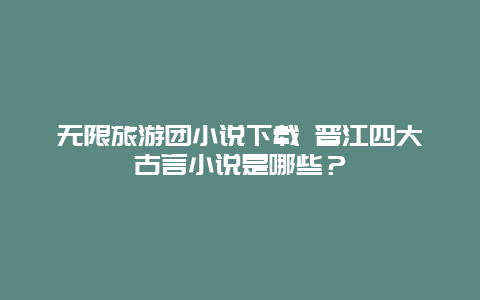 无限旅游团小说下载 晋江四大古言小说是哪些？