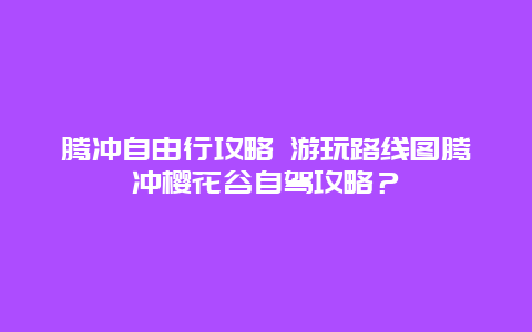 腾冲自由行攻略 游玩路线图腾冲樱花谷自驾攻略？