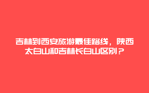 吉林到西安旅游最佳路线，陕西太白山和吉林长白山区别？