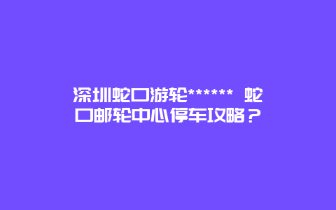 深圳蛇口游轮****** 蛇口邮轮中心停车攻略？