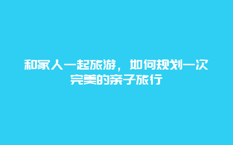 和家人一起旅游，如何规划一次完美的亲子旅行