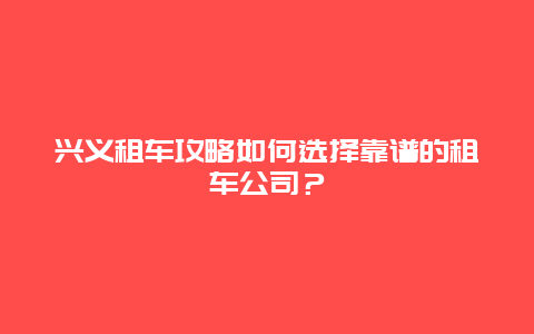 兴义租车攻略如何选择靠谱的租车公司？