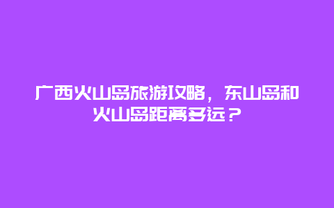 广西火山岛旅游攻略，东山岛和火山岛距离多远？