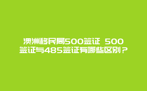 澳洲移民局500签证 500签证与485签证有哪些区别？