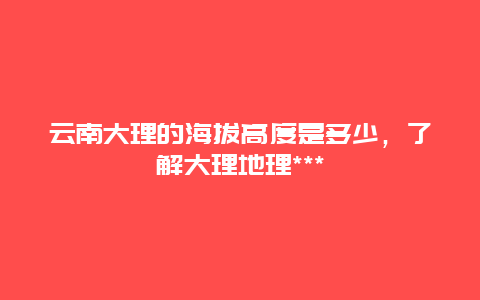 云南大理的海拔高度是多少，了解大理地理***