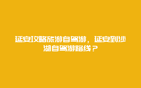 延安攻略旅游自驾游，延安到沙湖自驾游路线？