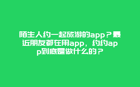 陌生人约一起旅游的app？最近朋友都在用app，约约app到底是做什么的？