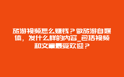 旅游视频怎么赚钱？做旅游自媒体，发什么样的内容_包括视频和文章最受欢迎？