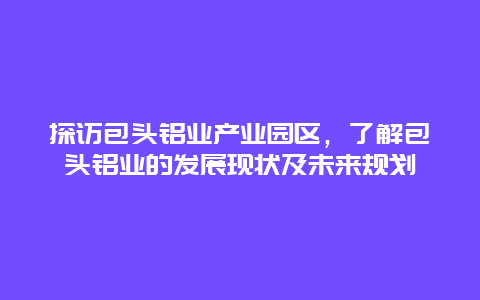 探访包头铝业产业园区，了解包头铝业的发展现状及未来规划