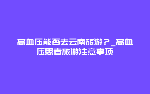 高血压能否去云南旅游？_高血压患者旅游注意事项