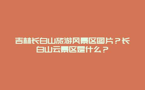 吉林长白山旅游风景区图片？长白山云景区是什么？