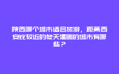 陕西哪个城市适合旅游，距离西安比较近的冬天温暖的城市有哪些？