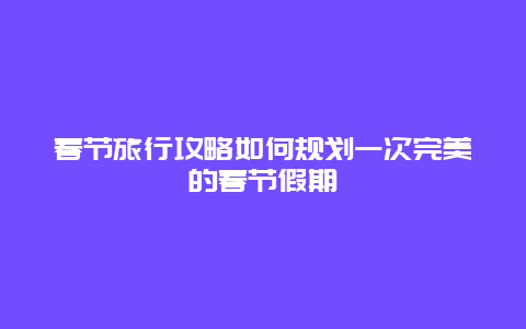 春节旅行攻略如何规划一次完美的春节假期